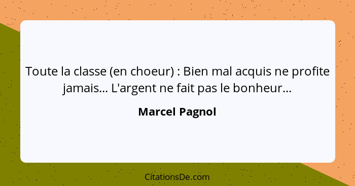 Toute la classe (en choeur) : Bien mal acquis ne profite jamais... L'argent ne fait pas le bonheur...... - Marcel Pagnol