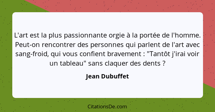 L'art est la plus passionnante orgie à la portée de l'homme. Peut-on rencontrer des personnes qui parlent de l'art avec sang-froid, qu... - Jean Dubuffet