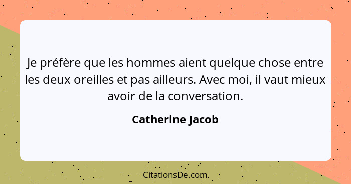 Je préfère que les hommes aient quelque chose entre les deux oreilles et pas ailleurs. Avec moi, il vaut mieux avoir de la conversat... - Catherine Jacob