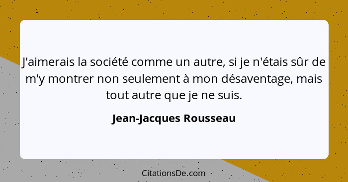 J'aimerais la société comme un autre, si je n'étais sûr de m'y montrer non seulement à mon désaventage, mais tout autre que je... - Jean-Jacques Rousseau