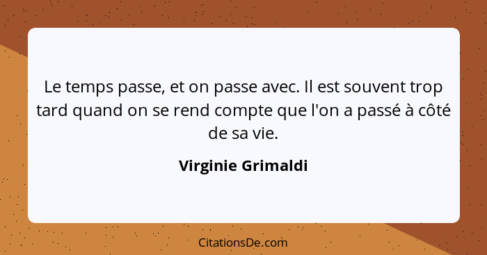 Le temps passe, et on passe avec. Il est souvent trop tard quand on se rend compte que l'on a passé à côté de sa vie.... - Virginie Grimaldi