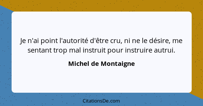 Je n'ai point l'autorité d'être cru, ni ne le désire, me sentant trop mal instruit pour instruire autrui.... - Michel de Montaigne