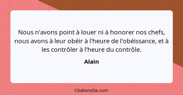 Nous n'avons point à louer ni à honorer nos chefs, nous avons à leur obéir à l'heure de l'obéissance, et à les contrôler à l'heure du contrôle... - Alain