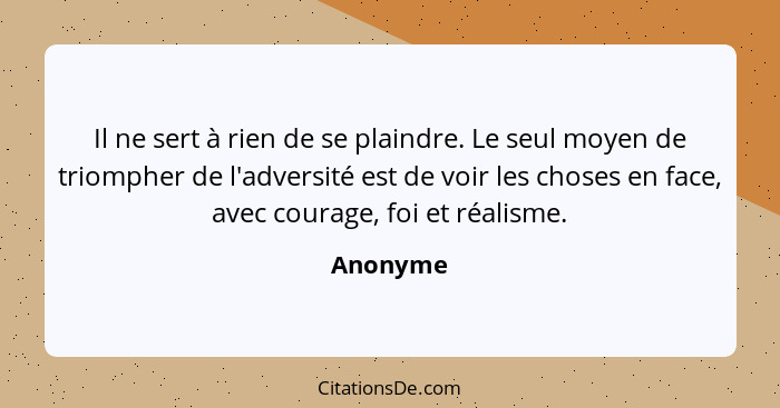 Il ne sert à rien de se plaindre. Le seul moyen de triompher de l'adversité est de voir les choses en face, avec courage, foi et réalisme.... - Anonyme