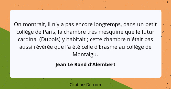 On montrait, il n'y a pas encore longtemps, dans un petit collége de Paris, la chambre très mesquine que le futur cardin... - Jean Le Rond d'Alembert