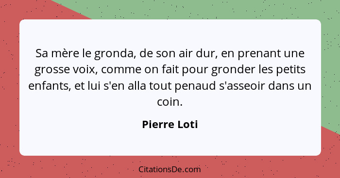 Sa mère le gronda, de son air dur, en prenant une grosse voix, comme on fait pour gronder les petits enfants, et lui s'en alla tout pena... - Pierre Loti