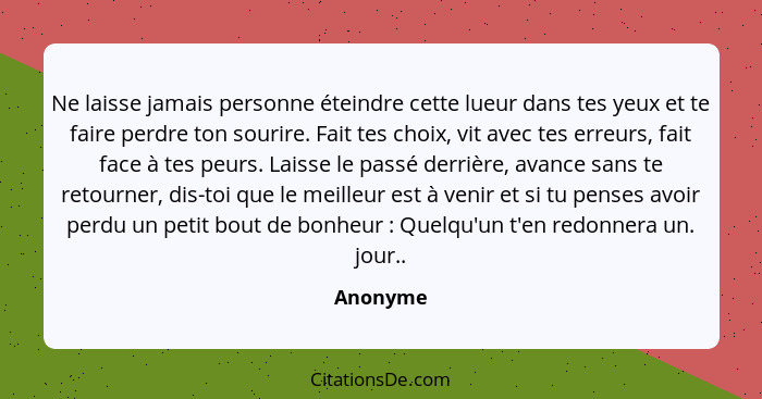 Ne laisse jamais personne éteindre cette lueur dans tes yeux et te faire perdre ton sourire. Fait tes choix, vit avec tes erreurs, fait face... - Anonyme