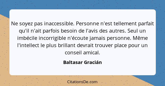 Ne soyez pas inaccessible. Personne n'est tellement parfait qu'il n'ait parfois besoin de l'avis des autres. Seul un imbécile incor... - Baltasar Gracián