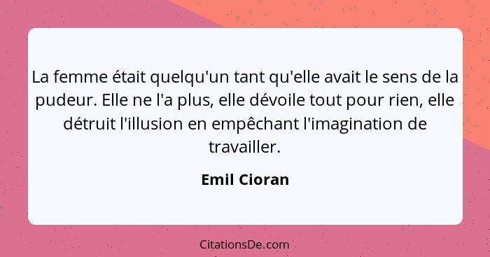 La femme était quelqu'un tant qu'elle avait le sens de la pudeur. Elle ne l'a plus, elle dévoile tout pour rien, elle détruit l'illusion... - Emil Cioran