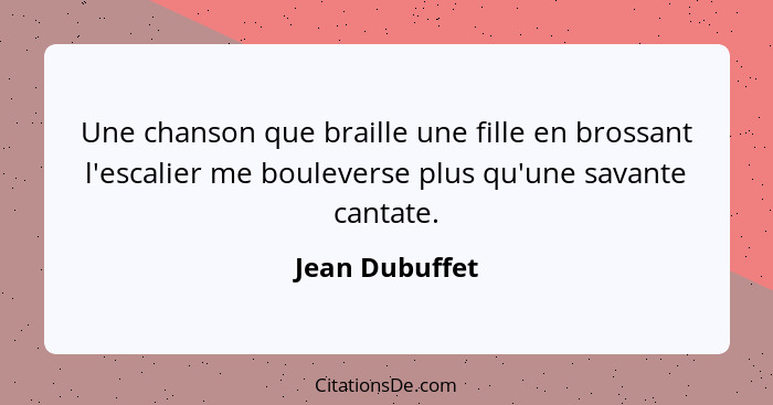 Une chanson que braille une fille en brossant l'escalier me bouleverse plus qu'une savante cantate.... - Jean Dubuffet