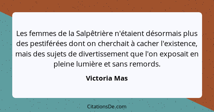 Les femmes de la Salpêtrière n'étaient désormais plus des pestiférées dont on cherchait à cacher l'existence, mais des sujets de divert... - Victoria Mas