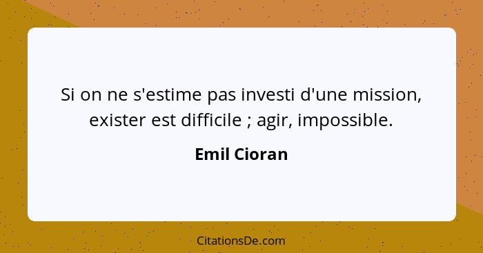 Si on ne s'estime pas investi d'une mission, exister est difficile ; agir, impossible.... - Emil Cioran