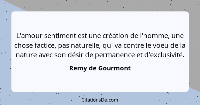 L'amour sentiment est une création de l'homme, une chose factice, pas naturelle, qui va contre le voeu de la nature avec son désir... - Remy de Gourmont