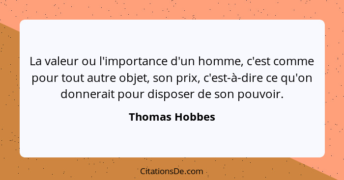 La valeur ou l'importance d'un homme, c'est comme pour tout autre objet, son prix, c'est-à-dire ce qu'on donnerait pour disposer de so... - Thomas Hobbes