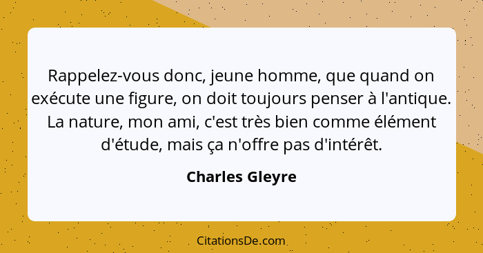 Rappelez-vous donc, jeune homme, que quand on exécute une figure, on doit toujours penser à l'antique. La nature, mon ami, c'est très... - Charles Gleyre