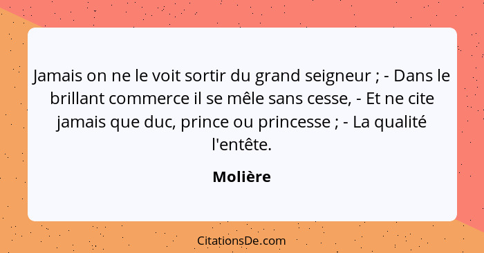 Jamais on ne le voit sortir du grand seigneur ; - Dans le brillant commerce il se mêle sans cesse, - Et ne cite jamais que duc, prince... - Molière