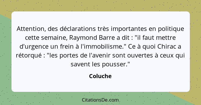 Attention, des déclarations très importantes en politique cette semaine, Raymond Barre a dit : "il faut mettre d'urgence un frein à l'i... - Coluche