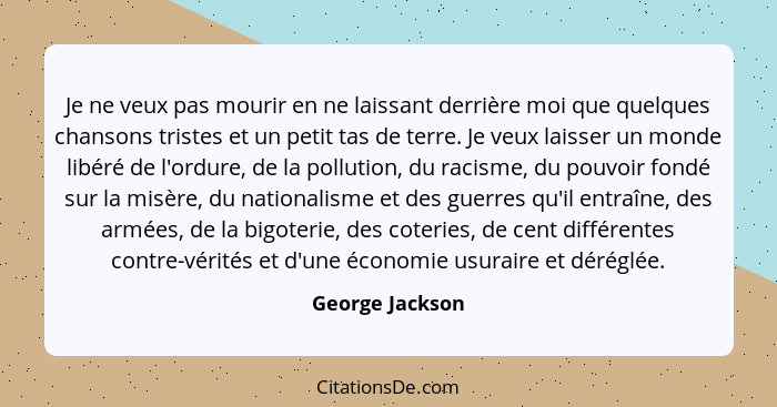 Je ne veux pas mourir en ne laissant derrière moi que quelques chansons tristes et un petit tas de terre. Je veux laisser un monde li... - George Jackson