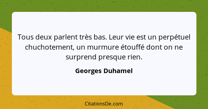 Tous deux parlent très bas. Leur vie est un perpétuel chuchotement, un murmure étouffé dont on ne surprend presque rien.... - Georges Duhamel