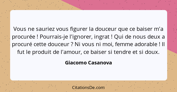 Vous ne sauriez vous figurer la douceur que ce baiser m'a procurée ! Pourrais-je l'ignorer, ingrat ! Qui de nous deux a p... - Giacomo Casanova