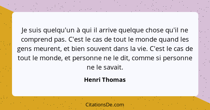 Je suis quelqu'un à qui il arrive quelque chose qu'il ne comprend pas. C'est le cas de tout le monde quand les gens meurent, et bien so... - Henri Thomas