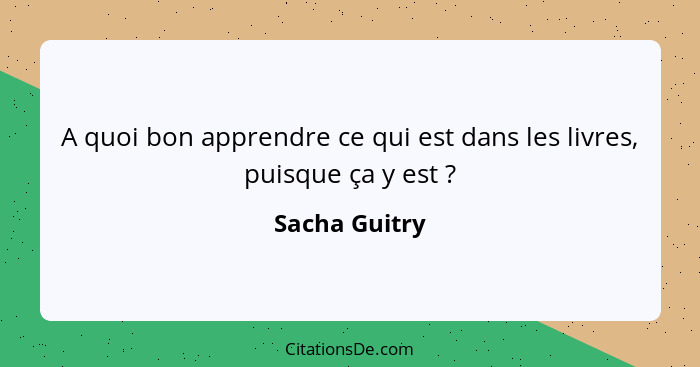 A quoi bon apprendre ce qui est dans les livres, puisque ça y est ?... - Sacha Guitry