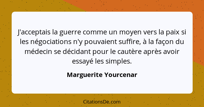 J'acceptais la guerre comme un moyen vers la paix si les négociations n'y pouvaient suffire, à la façon du médecin se décidant... - Marguerite Yourcenar