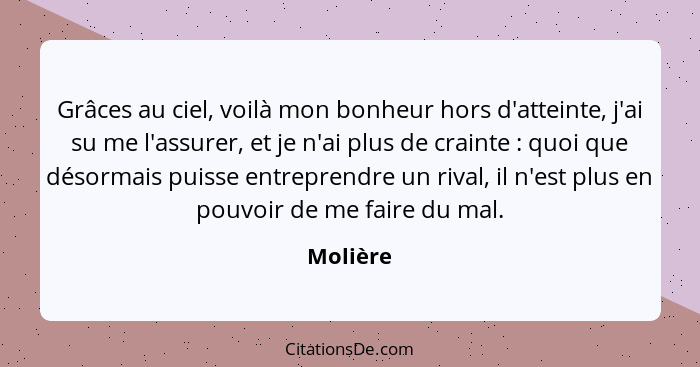 Grâces au ciel, voilà mon bonheur hors d'atteinte, j'ai su me l'assurer, et je n'ai plus de crainte : quoi que désormais puisse entrepr... - Molière