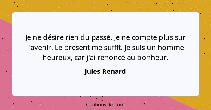 Je ne désire rien du passé. Je ne compte plus sur l'avenir. Le présent me suffit. Je suis un homme heureux, car j'ai renoncé au bonheur... - Jules Renard