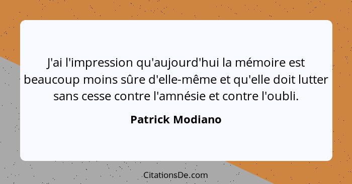 J'ai l'impression qu'aujourd'hui la mémoire est beaucoup moins sûre d'elle-même et qu'elle doit lutter sans cesse contre l'amnésie e... - Patrick Modiano