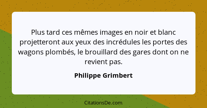 Plus tard ces mêmes images en noir et blanc projetteront aux yeux des incrédules les portes des wagons plombés, le brouillard des... - Philippe Grimbert