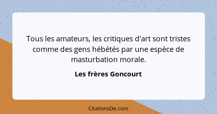Tous les amateurs, les critiques d'art sont tristes comme des gens hébétés par une espèce de masturbation morale.... - Les frères Goncourt