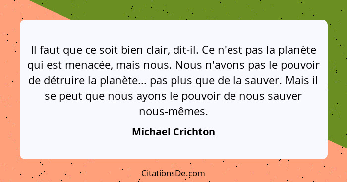 Il faut que ce soit bien clair, dit-il. Ce n'est pas la planète qui est menacée, mais nous. Nous n'avons pas le pouvoir de détruire... - Michael Crichton