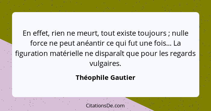 En effet, rien ne meurt, tout existe toujours ; nulle force ne peut anéantir ce qui fut une fois... La figuration matérielle... - Théophile Gautier