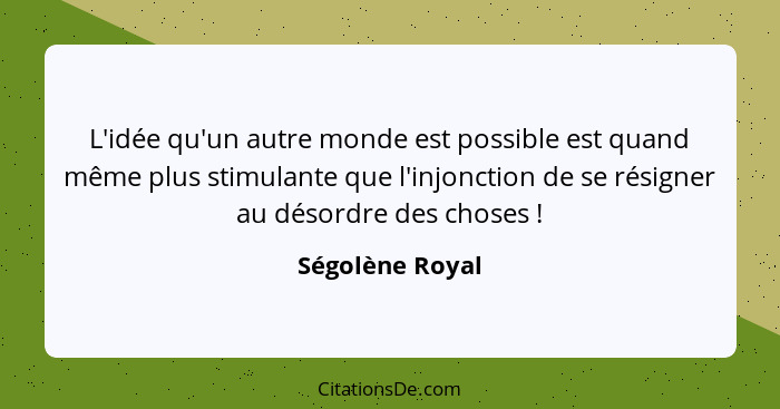 L'idée qu'un autre monde est possible est quand même plus stimulante que l'injonction de se résigner au désordre des choses !... - Ségolène Royal