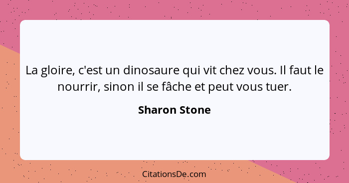 La gloire, c'est un dinosaure qui vit chez vous. Il faut le nourrir, sinon il se fâche et peut vous tuer.... - Sharon Stone