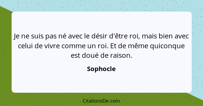 Je ne suis pas né avec le désir d'être roi, mais bien avec celui de vivre comme un roi. Et de même quiconque est doué de raison.... - Sophocle