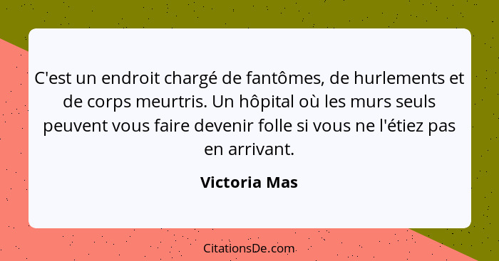 C'est un endroit chargé de fantômes, de hurlements et de corps meurtris. Un hôpital où les murs seuls peuvent vous faire devenir folle... - Victoria Mas