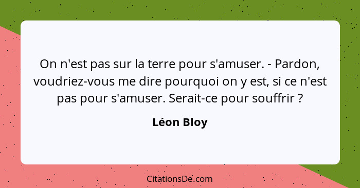 On n'est pas sur la terre pour s'amuser. - Pardon, voudriez-vous me dire pourquoi on y est, si ce n'est pas pour s'amuser. Serait-ce pour... - Léon Bloy