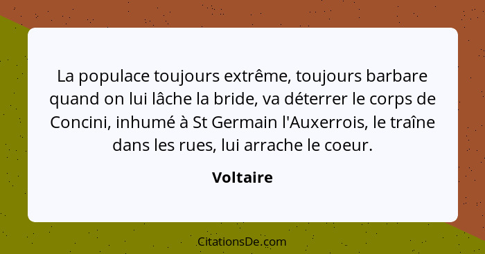 La populace toujours extrême, toujours barbare quand on lui lâche la bride, va déterrer le corps de Concini, inhumé à St Germain l'Auxerroi... - Voltaire
