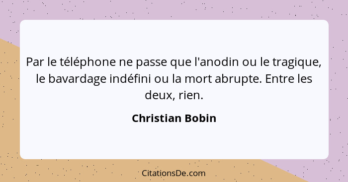 Par le téléphone ne passe que l'anodin ou le tragique, le bavardage indéfini ou la mort abrupte. Entre les deux, rien.... - Christian Bobin