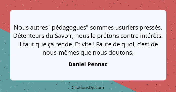 Nous autres "pédagogues" sommes usuriers pressés. Détenteurs du Savoir, nous le prêtons contre intérêts. Il faut que ça rende. Et vite... - Daniel Pennac