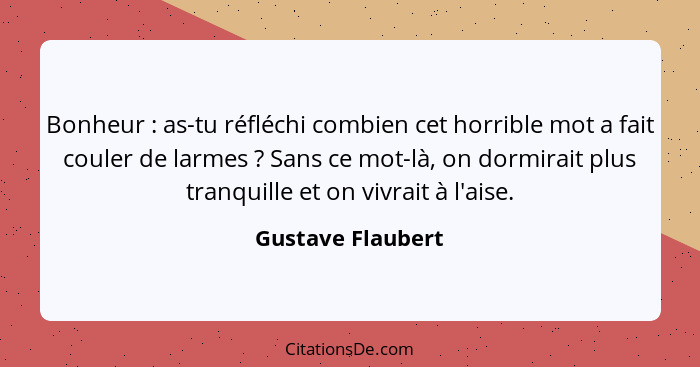 Bonheur : as-tu réfléchi combien cet horrible mot a fait couler de larmes ? Sans ce mot-là, on dormirait plus tranquille... - Gustave Flaubert