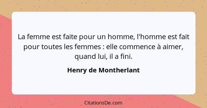 La femme est faite pour un homme, l'homme est fait pour toutes les femmes : elle commence à aimer, quand lui, il a fini.... - Henry de Montherlant