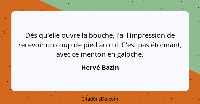 Dès qu'elle ouvre la bouche, j'ai l'impression de recevoir un coup de pied au cul. C'est pas étonnant, avec ce menton en galoche.... - Hervé Bazin