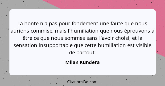 La honte n'a pas pour fondement une faute que nous aurions commise, mais l'humiliation que nous éprouvons à être ce que nous sommes sa... - Milan Kundera
