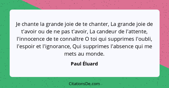 Je chante la grande joie de te chanter, La grande joie de t'avoir ou de ne pas t'avoir, La candeur de l'attente, l'innocence de te conna... - Paul Éluard