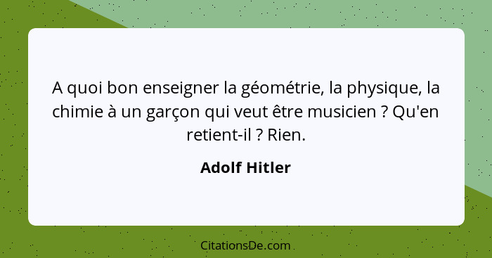 A quoi bon enseigner la géométrie, la physique, la chimie à un garçon qui veut être musicien ? Qu'en retient-il ? Rien.... - Adolf Hitler