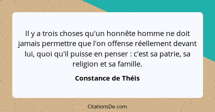 Il y a trois choses qu'un honnête homme ne doit jamais permettre que l'on offense réellement devant lui, quoi qu'il puisse en pen... - Constance de Théis