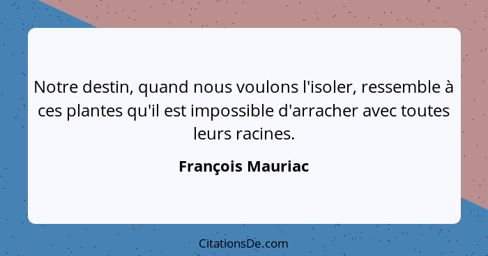 Notre destin, quand nous voulons l'isoler, ressemble à ces plantes qu'il est impossible d'arracher avec toutes leurs racines.... - François Mauriac